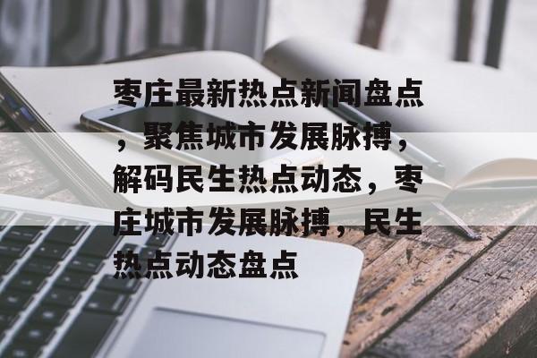 枣庄最新热点新闻盘点，聚焦城市发展脉搏，解码民生热点动态，枣庄城市发展脉搏，民生热点动态盘点