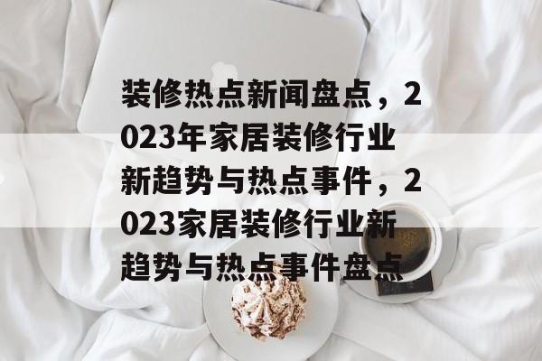 装修热点新闻盘点，2023年家居装修行业新趋势与热点事件，2023家居装修行业新趋势与热点事件盘点
