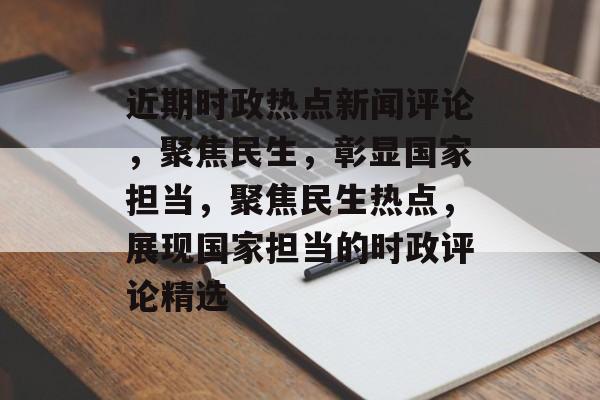近期时政热点新闻评论，聚焦民生，彰显国家担当，聚焦民生热点，展现国家担当的时政评论精选
