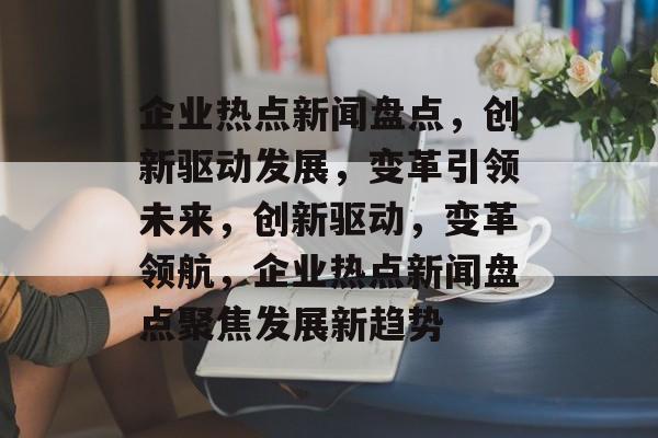 企业热点新闻盘点，创新驱动发展，变革引领未来，创新驱动，变革领航，企业热点新闻盘点聚焦发展新趋势