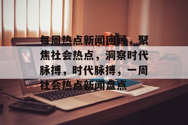 每周热点新闻回顾，聚焦社会热点，洞察时代脉搏，时代脉搏，一周社会热点新闻盘点