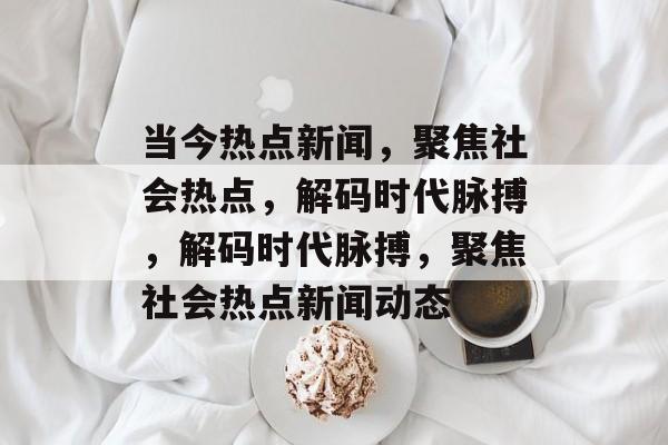 当今热点新闻，聚焦社会热点，解码时代脉搏，解码时代脉搏，聚焦社会热点新闻动态