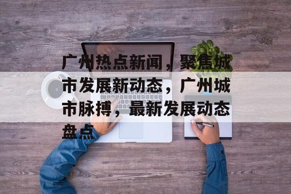 广州热点新闻，聚焦城市发展新动态，广州城市脉搏，最新发展动态盘点
