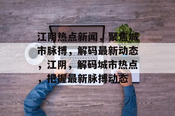 江阴热点新闻，聚焦城市脉搏，解码最新动态，江阴，解码城市热点，把握最新脉搏动态