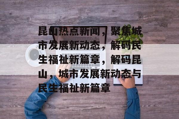 昆山热点新闻，聚焦城市发展新动态，解码民生福祉新篇章，解码昆山，城市发展新动态与民生福祉新篇章