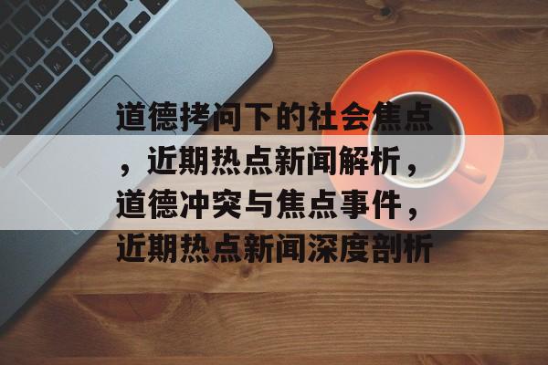 道德拷问下的社会焦点，近期热点新闻解析，道德冲突与焦点事件，近期热点新闻深度剖析