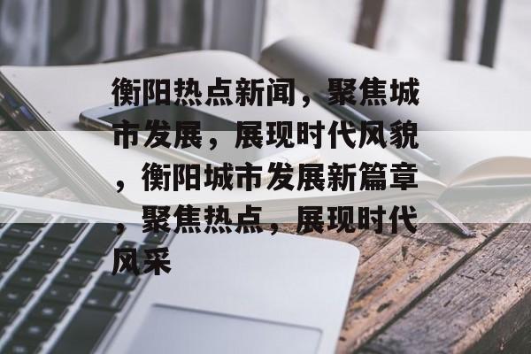 衡阳热点新闻，聚焦城市发展，展现时代风貌，衡阳城市发展新篇章，聚焦热点，展现时代风采