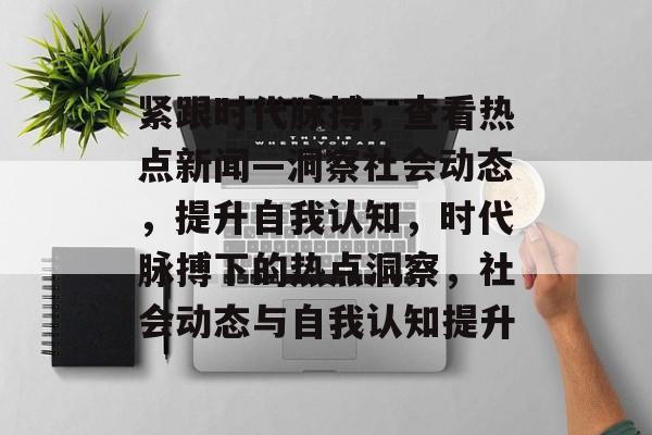 紧跟时代脉搏，查看热点新闻—洞察社会动态，提升自我认知，时代脉搏下的热点洞察，社会动态与自我认知提升