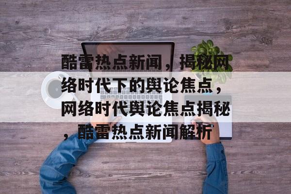 酷雷热点新闻，揭秘网络时代下的舆论焦点，网络时代舆论焦点揭秘，酷雷热点新闻解析