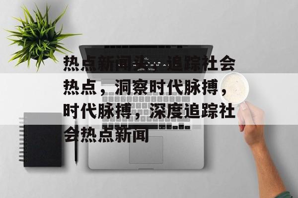 热点新闻头，追踪社会热点，洞察时代脉搏，时代脉搏，深度追踪社会热点新闻
