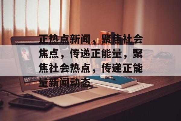 正热点新闻，聚焦社会焦点，传递正能量，聚焦社会热点，传递正能量新闻动态