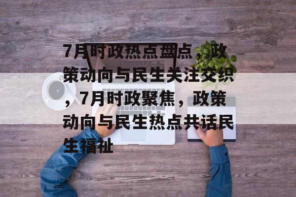 7月时政热点盘点，政策动向与民生关注交织，7月时政聚焦，政策动向与民生热点共话民生福祉