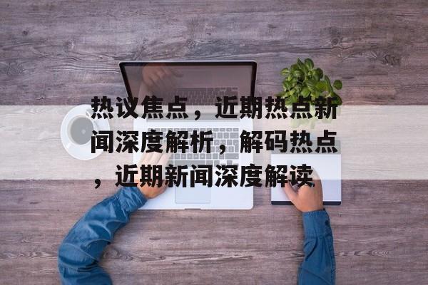 热议焦点，近期热点新闻深度解析，解码热点，近期新闻深度解读