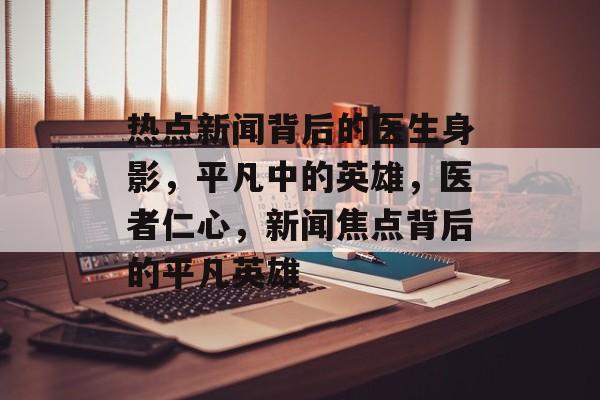 热点新闻背后的医生身影，平凡中的英雄，医者仁心，新闻焦点背后的平凡英雄