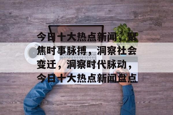 今日十大热点新闻，聚焦时事脉搏，洞察社会变迁，洞察时代脉动，今日十大热点新闻盘点