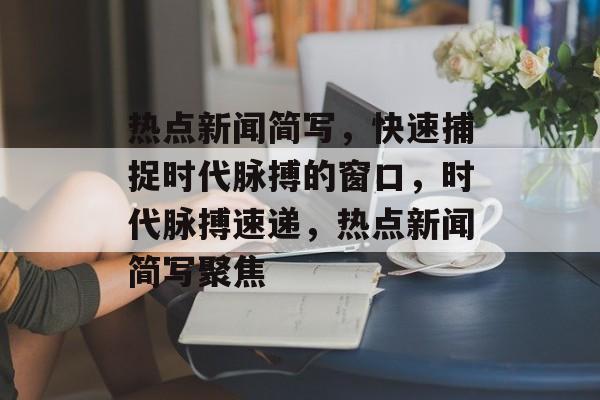 热点新闻简写，快速捕捉时代脉搏的窗口，时代脉搏速递，热点新闻简写聚焦