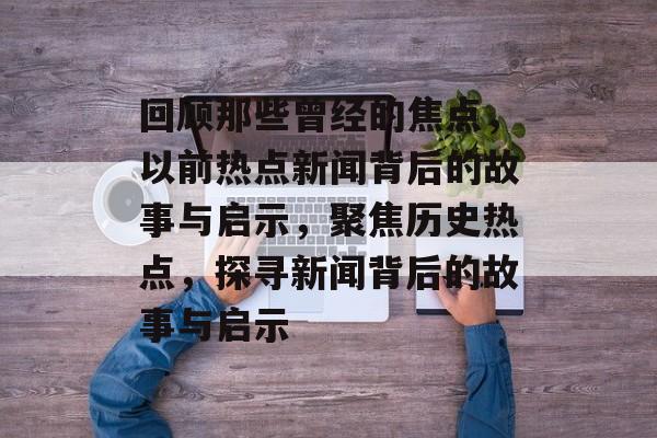 回顾那些曾经的焦点，以前热点新闻背后的故事与启示，聚焦历史热点，探寻新闻背后的故事与启示