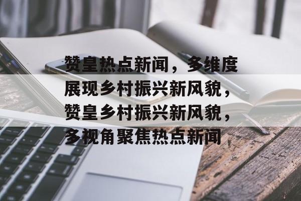 赞皇热点新闻，多维度展现乡村振兴新风貌，赞皇乡村振兴新风貌，多视角聚焦热点新闻