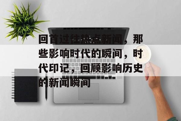 回首过往热点新闻，那些影响时代的瞬间，时代印记，回顾影响历史的新闻瞬间