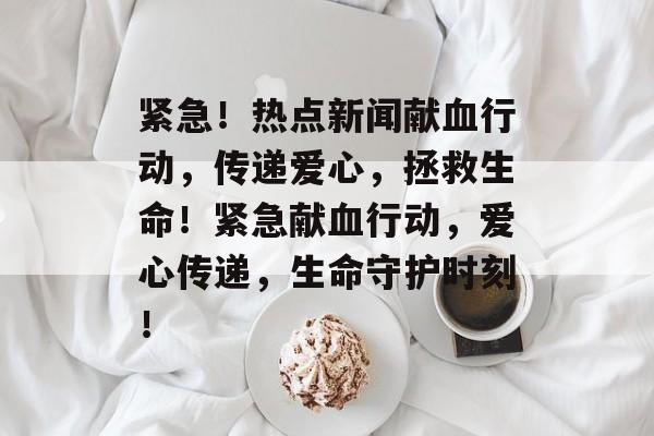 紧急！热点新闻献血行动，传递爱心，拯救生命！紧急献血行动，爱心传递，生命守护时刻！