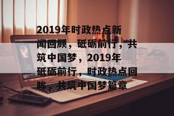 2019年时政热点新闻回顾，砥砺前行，共筑中国梦，2019年砥砺前行，时政热点回眸，共筑中国梦篇章