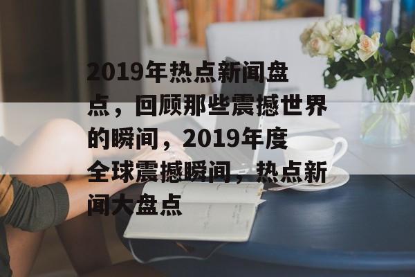 2019年热点新闻盘点，回顾那些震撼世界的瞬间，2019年度全球震撼瞬间，热点新闻大盘点