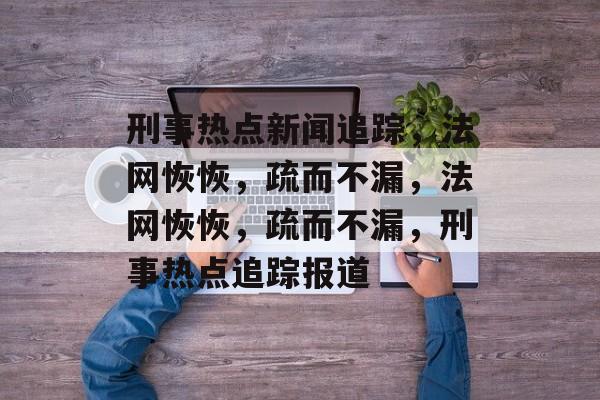 刑事热点新闻追踪，法网恢恢，疏而不漏，法网恢恢，疏而不漏，刑事热点追踪报道