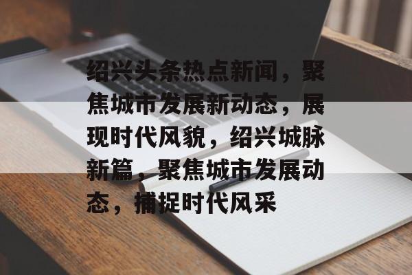 绍兴头条热点新闻，聚焦城市发展新动态，展现时代风貌，绍兴城脉新篇，聚焦城市发展动态，捕捉时代风采