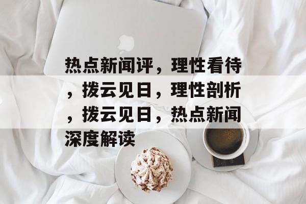 热点新闻评，理性看待，拨云见日，理性剖析，拨云见日，热点新闻深度解读