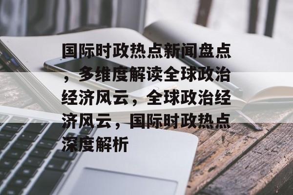 国际时政热点新闻盘点，多维度解读全球政治经济风云，全球政治经济风云，国际时政热点深度解析