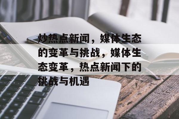 炒热点新闻，媒体生态的变革与挑战，媒体生态变革，热点新闻下的挑战与机遇