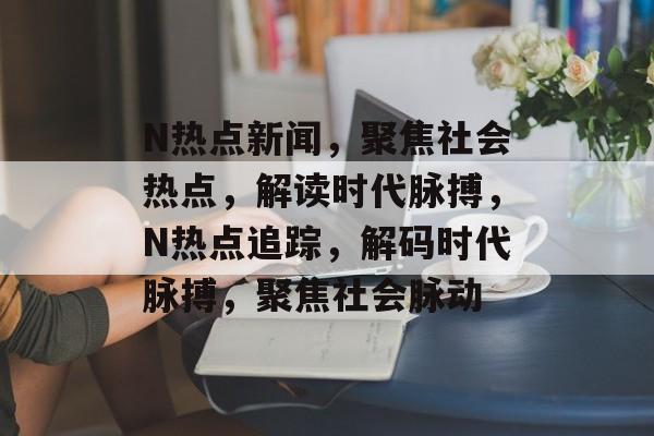 N热点新闻，聚焦社会热点，解读时代脉搏，N热点追踪，解码时代脉搏，聚焦社会脉动