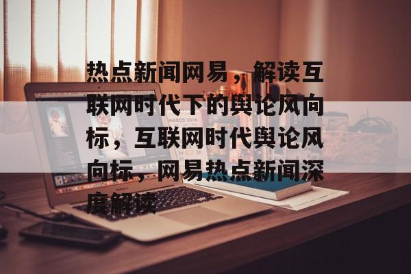热点新闻网易，解读互联网时代下的舆论风向标，互联网时代舆论风向标，网易热点新闻深度解读