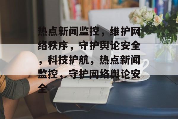 热点新闻监控，维护网络秩序，守护舆论安全，科技护航，热点新闻监控，守护网络舆论安全