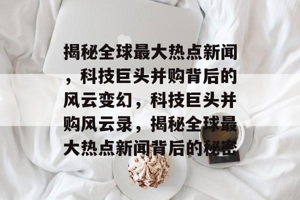 揭秘全球最大热点新闻，科技巨头并购背后的风云变幻，科技巨头并购风云录，揭秘全球最大热点新闻背后的秘密