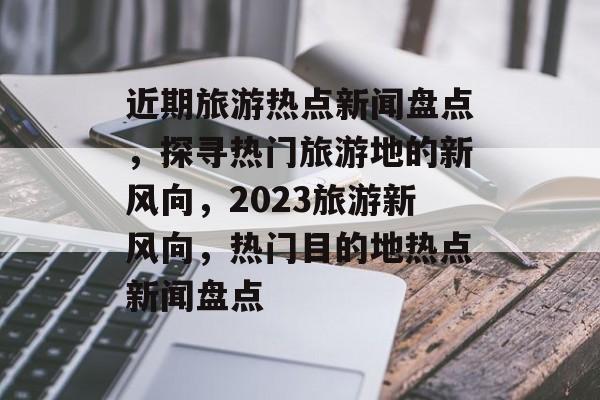 近期旅游热点新闻盘点，探寻热门旅游地的新风向，2023旅游新风向，热门目的地热点新闻盘点