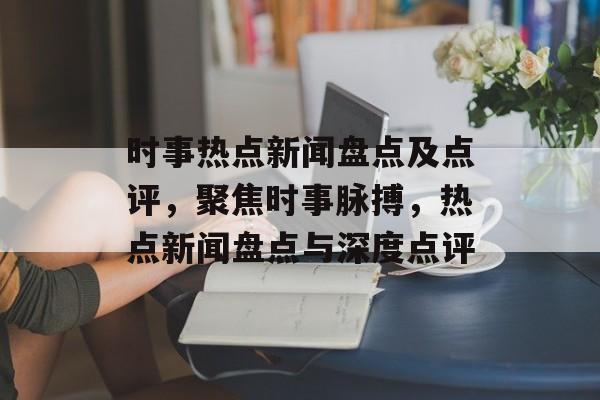 时事热点新闻盘点及点评，聚焦时事脉搏，热点新闻盘点与深度点评