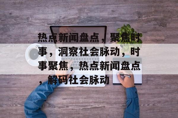 热点新闻盘点，聚焦时事，洞察社会脉动，时事聚焦，热点新闻盘点，解码社会脉动