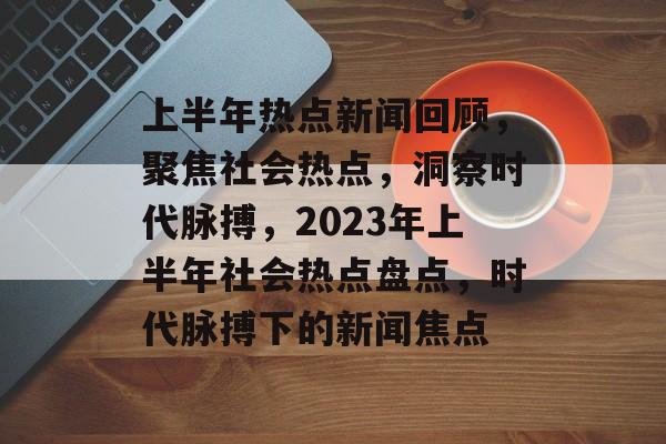 上半年热点新闻回顾，聚焦社会热点，洞察时代脉搏，2023年上半年社会热点盘点，时代脉搏下的新闻焦点