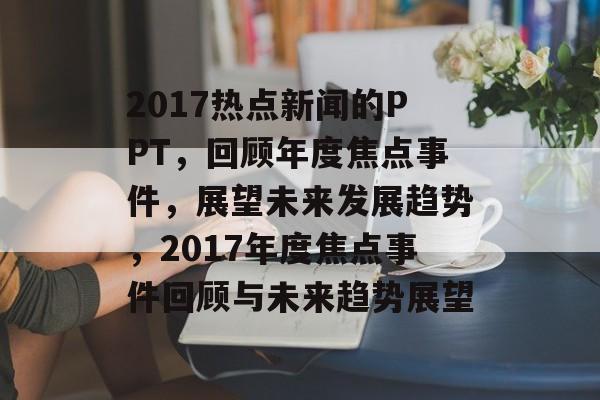 2017热点新闻的PPT，回顾年度焦点事件，展望未来发展趋势，2017年度焦点事件回顾与未来趋势展望
