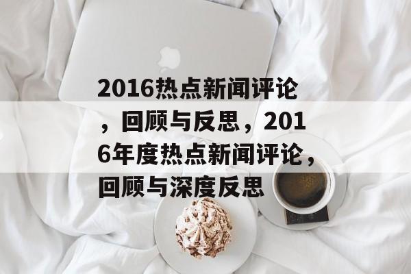 2016热点新闻评论，回顾与反思，2016年度热点新闻评论，回顾与深度反思