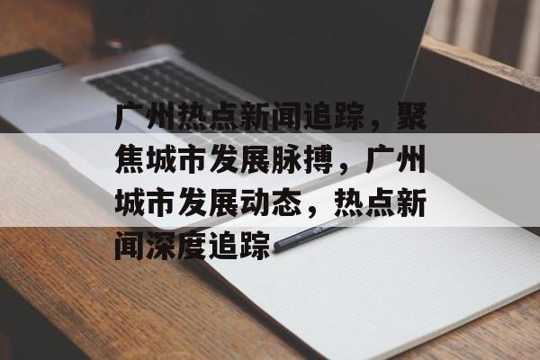 广州热点新闻追踪，聚焦城市发展脉搏，广州城市发展动态，热点新闻深度追踪