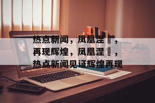 热点新闻，凤凰涅槃，再现辉煌，凤凰涅槃，热点新闻见证辉煌再现