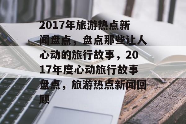 2017年旅游热点新闻盘点，盘点那些让人心动的旅行故事，2017年度心动旅行故事盘点，旅游热点新闻回顾
