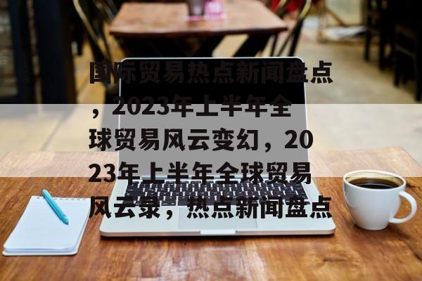 国际贸易热点新闻盘点，2023年上半年全球贸易风云变幻，2023年上半年全球贸易风云录，热点新闻盘点