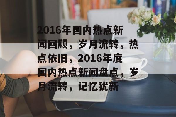 2016年国内热点新闻回顾，岁月流转，热点依旧，2016年度国内热点新闻盘点，岁月流转，记忆犹新