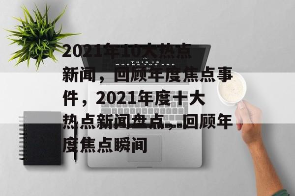 2021年10大热点新闻，回顾年度焦点事件，2021年度十大热点新闻盘点，回顾年度焦点瞬间