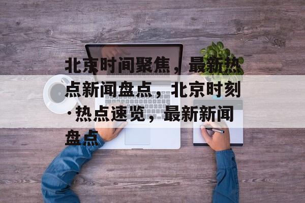 北京时间聚焦，最新热点新闻盘点，北京时刻·热点速览，最新新闻盘点