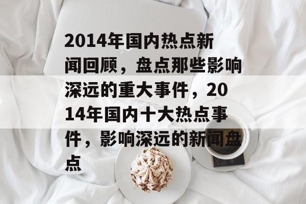 2014年国内热点新闻回顾，盘点那些影响深远的重大事件，2014年国内十大热点事件，影响深远的新闻盘点