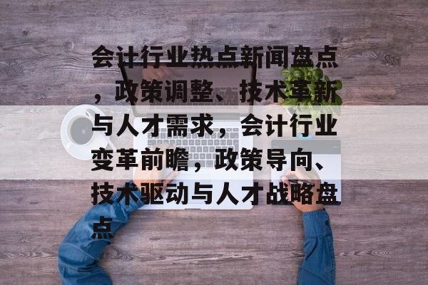 会计行业热点新闻盘点，政策调整、技术革新与人才需求，会计行业变革前瞻，政策导向、技术驱动与人才战略盘点